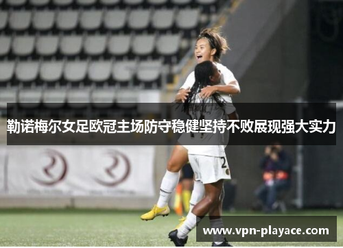 勒诺梅尔女足欧冠主场防守稳健坚持不败展现强大实力