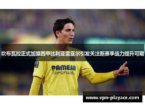 坎布瓦拉正式加盟西甲比利亚雷亚尔引发关注新赛季战力提升可期